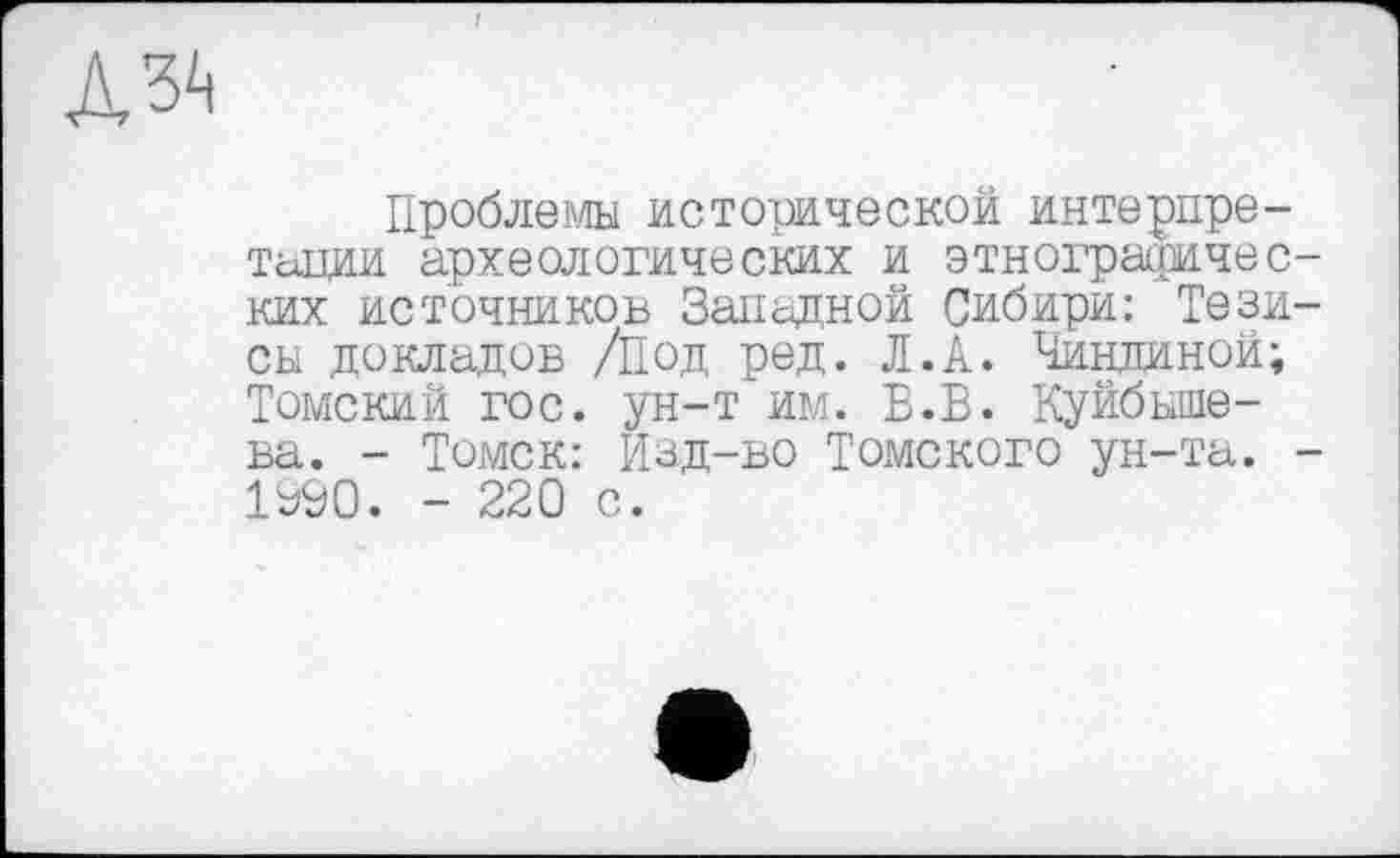 ﻿Проблемы исторической интерпретации археологических и этнографических источников Западной Сибири: Тезисы докладов /Под ред. Л.А. Чиндиной; Томский гос. ун-т им. Б.В. Куйбышева. - Томск: Изд-во Томского ун-та. -1№0. - 220 с.